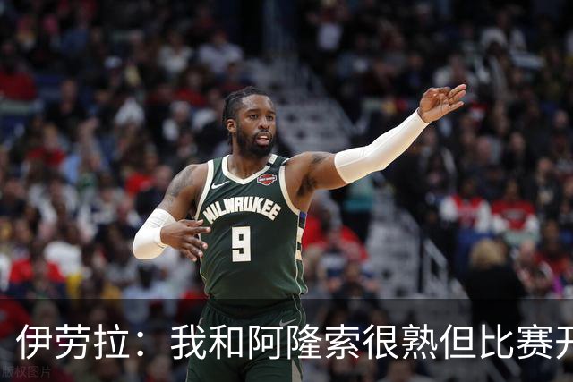 伊劳拉：我和阿隆索很熟但比赛开始就不会留情面 高兴球队四连胜