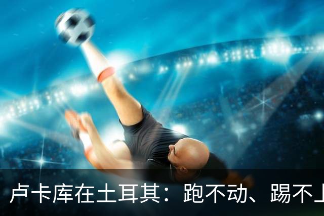 卢卡库在土耳其：跑不动、踢不上，费内巴切仅两个月就想清洗他