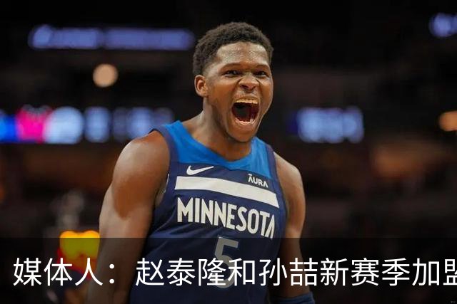 媒体人：赵泰隆和孙喆新赛季加盟NBL广西威壮