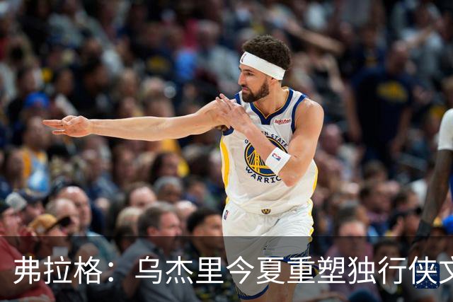 弗拉格：乌杰里今夏重塑独行侠文化 全队把赢球和竞争放在第一位