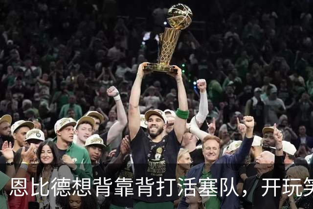 恩比德想背靠背打活塞队，开玩笑的向媒体提出要求：给76人队施压