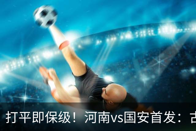 打平即保级！河南vs国安首发：古斯塔沃、王上源、张玉宁先发