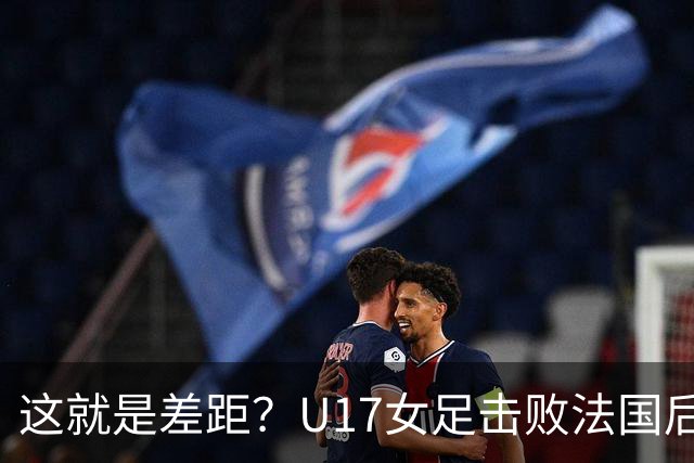 这就是差距？U17女足击败法国后 法媒一针见血 点出法国队输球原因