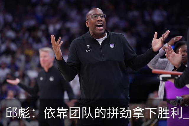 邱彪：依靠团队的拼劲拿下胜利 希望年轻球员珍惜机会