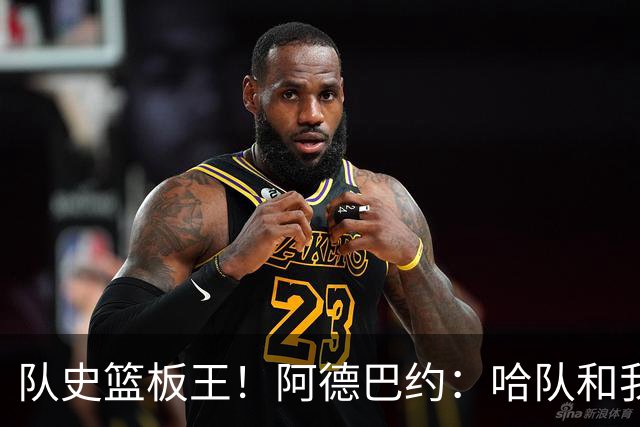 队史篮板王！阿德巴约：哈队和我亦师亦友 他总会陪我排忧解难