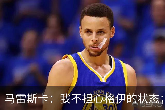 马雷斯卡：我不担心格伊的状态；换下他和谢尔基主要因为黄牌