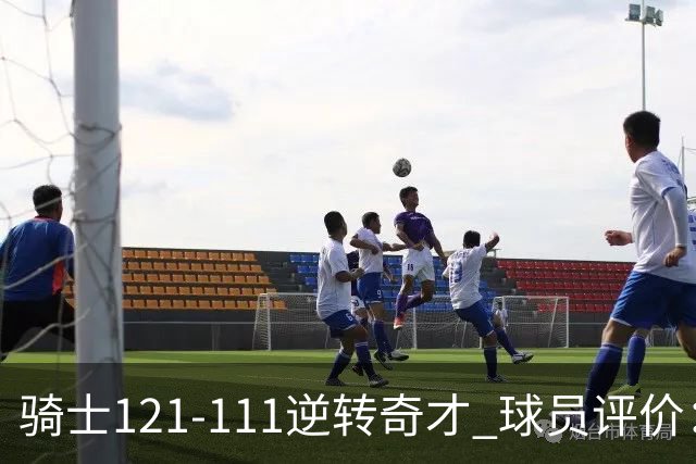 骑士121-111逆转奇才 球员评价：4人优秀，6人及格