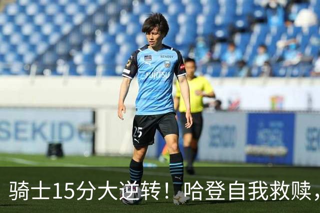骑士15分大逆转！哈登自我救赎，8800万新援爆发，华子47分燃尽了