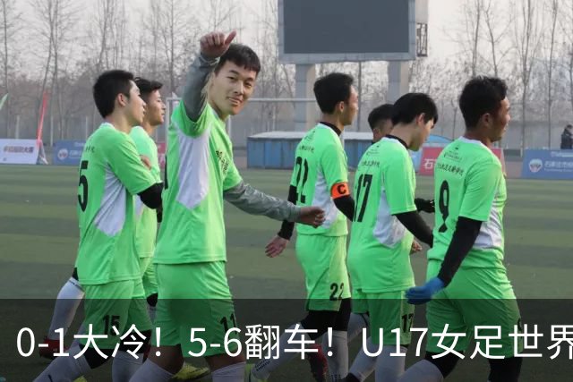 0-1大冷！5-6翻车！U17女足世界杯8强乱了：中国队若赢球将战巴西