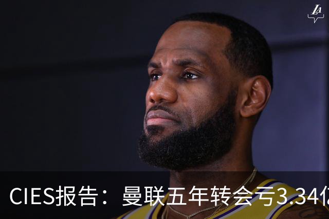 CIES报告：曼联五年转会亏3.34亿，资产效率垫底引热议